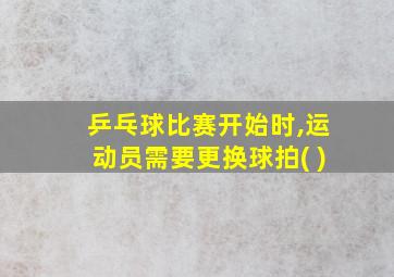 乒乓球比赛开始时,运动员需要更换球拍( )